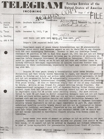 This cable by Secretary of State Dulles shows that the USA had absolutely NO desire to support the Japanese claim to Dokdo.  He clears the air by saying that the USA&acute;s opinion, as expressed in the Rusk Letter, simply does not matter much.  According to <i>current US policy</i>, it is as if the Rusk Letter did not even exist in the first place(!)  This goes even further to support the idea that the Rusk Letter was simply a tool to get the Korean government to stop "stirring up the mud" by bringing up the Dokdo issue, and thereby harming future Korea-Japan relationships.